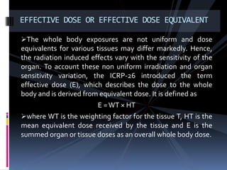 The whole body exposures are not uniform and dose
equivalents for various tissues may differ markedly. Hence,
the radiation induced effects vary with the sensitivity of the
organ. To account these non uniform irradiation and organ
sensitivity variation, the ICRP-26 introduced the term
effective dose (E), which describes the dose to the whole
body and is derived from equivalent dose. It is defined as
E =WT × HT
where WT is the weighting factor for the tissue T, HT is the
mean equivalent dose received by the tissue and E is the
summed organ or tissue doses as an overall whole body dose.
EFFECTIVE DOSE OR EFFECTIVE DOSE EQUIVALENT
 