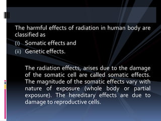 The harmful effects of radiation in human body are
classified as
(i) Somatic effects and
(ii) Genetic effects.
The radiation effects, arises due to the damage
of the somatic cell are called somatic effects.
The magnitude of the somatic effects vary with
nature of exposure (whole body or partial
exposure). The hereditary effects are due to
damage to reproductive cells.
 