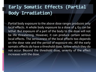 Partial body exposure to the above dose ranges produces only
local effects. A whole body exposure to a dose of 4 Gy can be
lethal. But exposure of a part of the body to the dose will not
be life threatening. However, it can produce certain serious
local effects. The seriousness of the local effects too depends
on the dose rate and the period of exposure etc. All the early
somatic effects do have a threshold dose, below which they do
not occur. Beyond the threshold dose, severity of the effect
increases with the dose.
Early Somatic Effects (Partial
Body Irradiation)
 