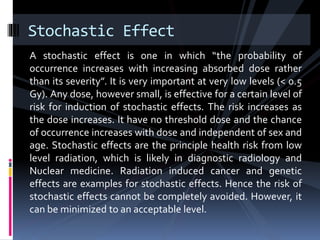 A stochastic effect is one in which “the probability of
occurrence increases with increasing absorbed dose rather
than its severity”. It is very important at very low levels (< 0.5
Gy). Any dose, however small, is effective for a certain level of
risk for induction of stochastic effects. The risk increases as
the dose increases. It have no threshold dose and the chance
of occurrence increases with dose and independent of sex and
age. Stochastic effects are the principle health risk from low
level radiation, which is likely in diagnostic radiology and
Nuclear medicine. Radiation induced cancer and genetic
effects are examples for stochastic effects. Hence the risk of
stochastic effects cannot be completely avoided. However, it
can be minimized to an acceptable level.
Stochastic Effect
 