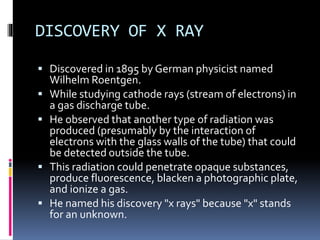DISCOVERY OF X RAY
 Discovered in 1895 by German physicist named
Wilhelm Roentgen.
 While studying cathode rays (stream of electrons) in
a gas discharge tube.
 He observed that another type of radiation was
produced (presumably by the interaction of
electrons with the glass walls of the tube) that could
be detected outside the tube.
 This radiation could penetrate opaque substances,
produce fluorescence, blacken a photographic plate,
and ionize a gas.
 He named his discovery "x rays" because "x" stands
for an unknown.
 