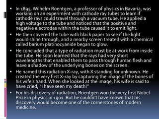  In 1895,Wilhelm Roentgen, a professor of physics in Bavaria, was
working on an experiment with cathode ray tubes to learn if
cathode rays could travel through a vacuum tube. He applied a
high voltage to the tube and noticed that the positive and
negative electrodes within the tube caused it to emit light.
 He then covered the tube with black paper to see if the light
would shine through, and a nearby screen treated with a chemical
called barium platinocyanide began to glow.
 He concluded that a type of radiation must be at work from inside
the tube. He soon learned that the rays had very short
wavelengths that enabled them to pass through human flesh and
leave a shadow of the underlying bones on the screen.
 He named this radiation X-ray, with X standing for unknown. He
created the very first X-ray by capturing the image of the bones of
his wife’s hand.When she looked at the image, his wife is said to
have cried, “I have seen my death!”
 For his discovery of radiation, Roentgen won the very first Nobel
Prize in physics in 1901. But he couldn’t have known that his
discovery would become one of the cornerstones of modern
medicine.
 