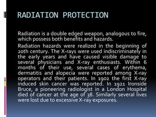 RADIATION PROTECTION
Radiation is a double edged weapon, analogous to fire,
which possess both benefits and hazards.
Radiation hazards were realized in the beginning of
20th century. The X-rays were used indiscriminately in
the early years and have caused visible damage to
several physicians and X-ray enthusiasts. Within 6
months of their use, several cases of erythema,
dermatitis and alopecia were reported among X-ray
operators and their patients. In 1902 the first X-ray
induced skin cancer was reported. In 1921 Ironside
Bruce, a pioneering radiologist in a London Hospital
died of cancer at the age of 38. Similarly several lives
were lost due to excessive X-ray exposures.
 