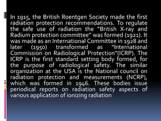 In 1915, the British Roentgen Society made the first
radiation protection recommendations. To regulate
the safe use of radiation the “British X-ray and
Radium protection committee” was formed (1921). It
was made as an International Committee in 1928 and
later (1950) transformed as “International
Commission on Radiological Protection”(ICRP). The
ICRP is the first standard setting body formed, for
the purpose of radiological safety. The similar
organization at the USA is the National council on
radiation protection and measurements (NCRP),
which was formed in 1946. These bodies issue
periodical reports on radiation safety aspects of
various application of ionizing radiation
 