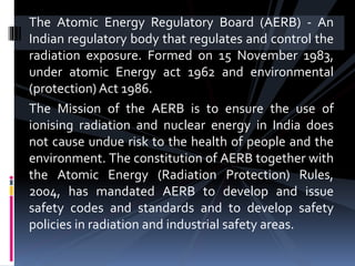 The Atomic Energy Regulatory Board (AERB) - An
Indian regulatory body that regulates and control the
radiation exposure. Formed on 15 November 1983,
under atomic Energy act 1962 and environmental
(protection) Act 1986.
The Mission of the AERB is to ensure the use of
ionising radiation and nuclear energy in India does
not cause undue risk to the health of people and the
environment. The constitution of AERB together with
the Atomic Energy (Radiation Protection) Rules,
2004, has mandated AERB to develop and issue
safety codes and standards and to develop safety
policies in radiation and industrial safety areas.
 