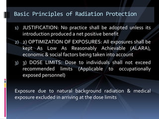 1) JUSTIFICATION: No practice shall be adopted unless its
introduction produced a net positive benefit
2) 2) OPTIMIZATION OF EXPOSURES: All exposures shall be
kept As Low As Reasonably Achievable (ALARA),
economic & social factors being taken into account
3) 3) DOSE LIMITS: Dose to individuals shall not exceed
recommended limits (Applicable to occupationally
exposed personnel)
Exposure due to natural background radiation & medical
exposure excluded in arriving at the dose limits
Basic Principles of Radiation Protection
 