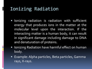 Ionizing Radiation
 Ionizing radiation is radiation with sufficient
energy that produces ions in the matter at the
molecular level upon the interaction. If the
interacting matter is a human body, it can result
in significant damage including damage to DNA
and denaturation of proteins.
 Ionizing Radiation have harmful effect on human
body.
 Example: Alpha particles, Beta particles, Gamma
rays, X-rays.
 