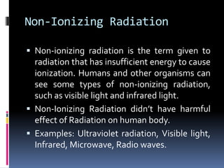 Non-Ionizing Radiation
 Non-ionizing radiation is the term given to
radiation that has insufficient energy to cause
ionization. Humans and other organisms can
see some types of non-ionizing radiation,
such as visible light and infrared light.
 Non-Ionizing Radiation didn’t have harmful
effect of Radiation on human body.
 Examples: Ultraviolet radiation, Visible light,
Infrared, Microwave, Radio waves.
 