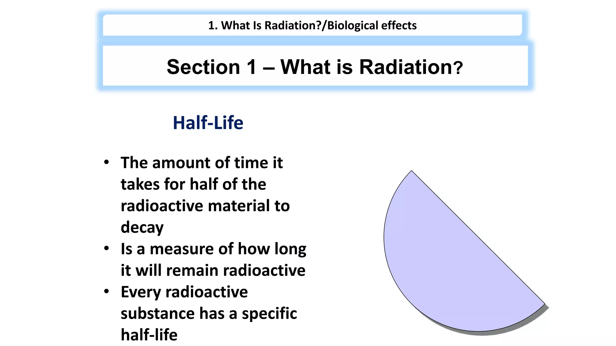 Half-Life
• The amount of time it
takes for half of the
radioactive material to
decay
• Is a measure of how long
it will remain radioactive
• Every radioactive
substance has a specific
half-life
1. What Is Radiation?/Biological effects
Section 1 – What is Radiation?
 