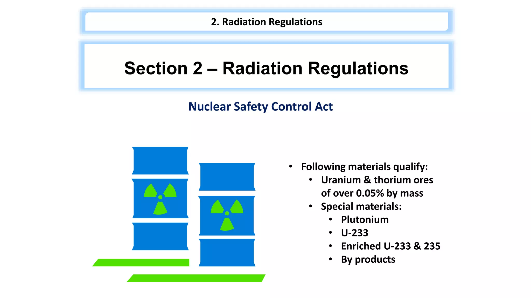 • Following materials qualify:
• Uranium & thorium ores
of over 0.05% by mass
• Special materials:
• Plutonium
• U-233
• Enriched U-233 & 235
• By products
Nuclear Safety Control Act
Section 2 – Radiation Regulations
2. Radiation Regulations
 