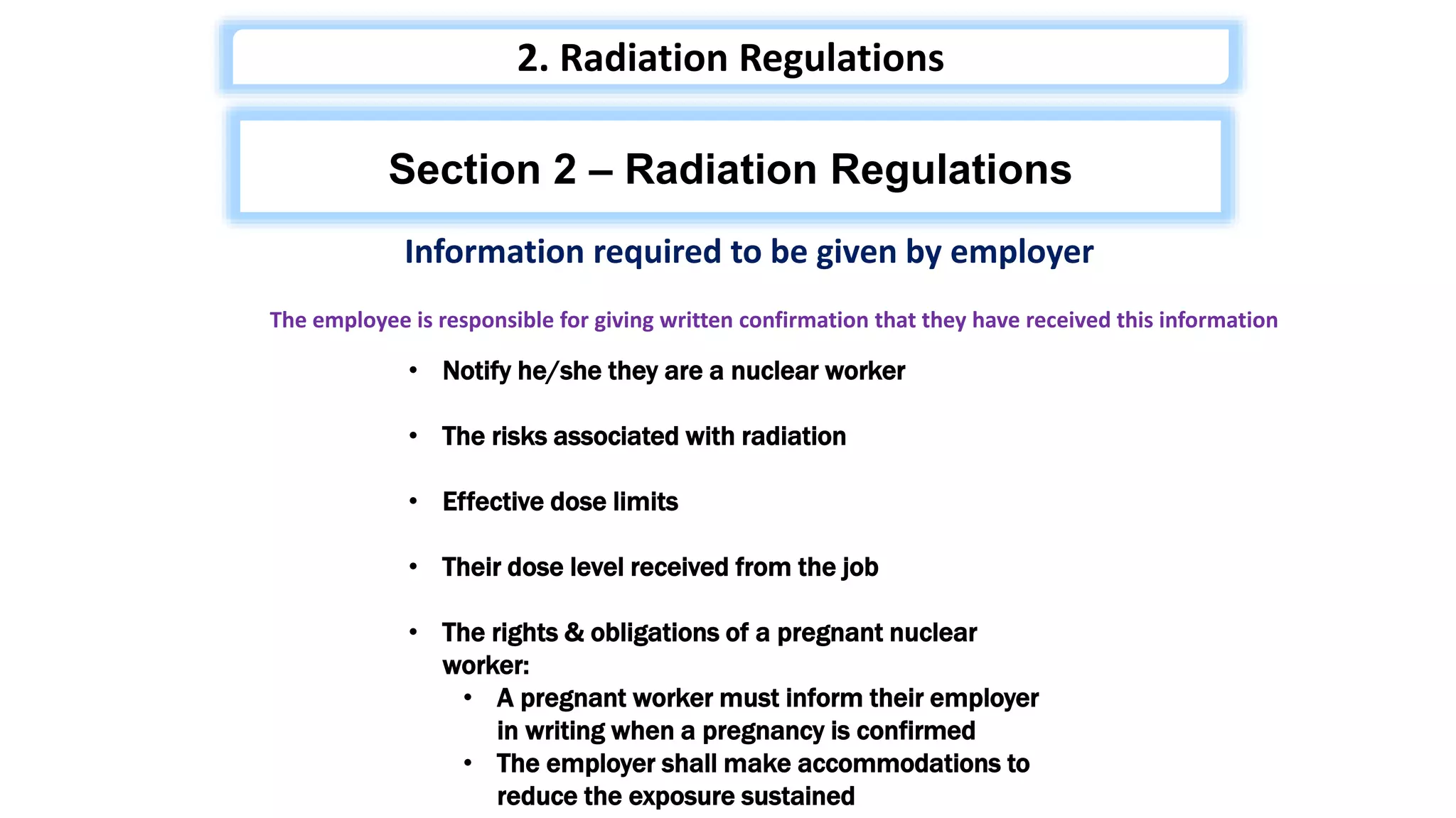 Information required to be given by employer
• Notify he/she they are a nuclear worker
• The risks associated with radiation
• Effective dose limits
• Their dose level received from the job
• The rights & obligations of a pregnant nuclear
worker:
• A pregnant worker must inform their employer
in writing when a pregnancy is confirmed
• The employer shall make accommodations to
reduce the exposure sustained
The employee is responsible for giving written confirmation that they have received this information
Section 2 – Radiation Regulations
2. Radiation Regulations
 