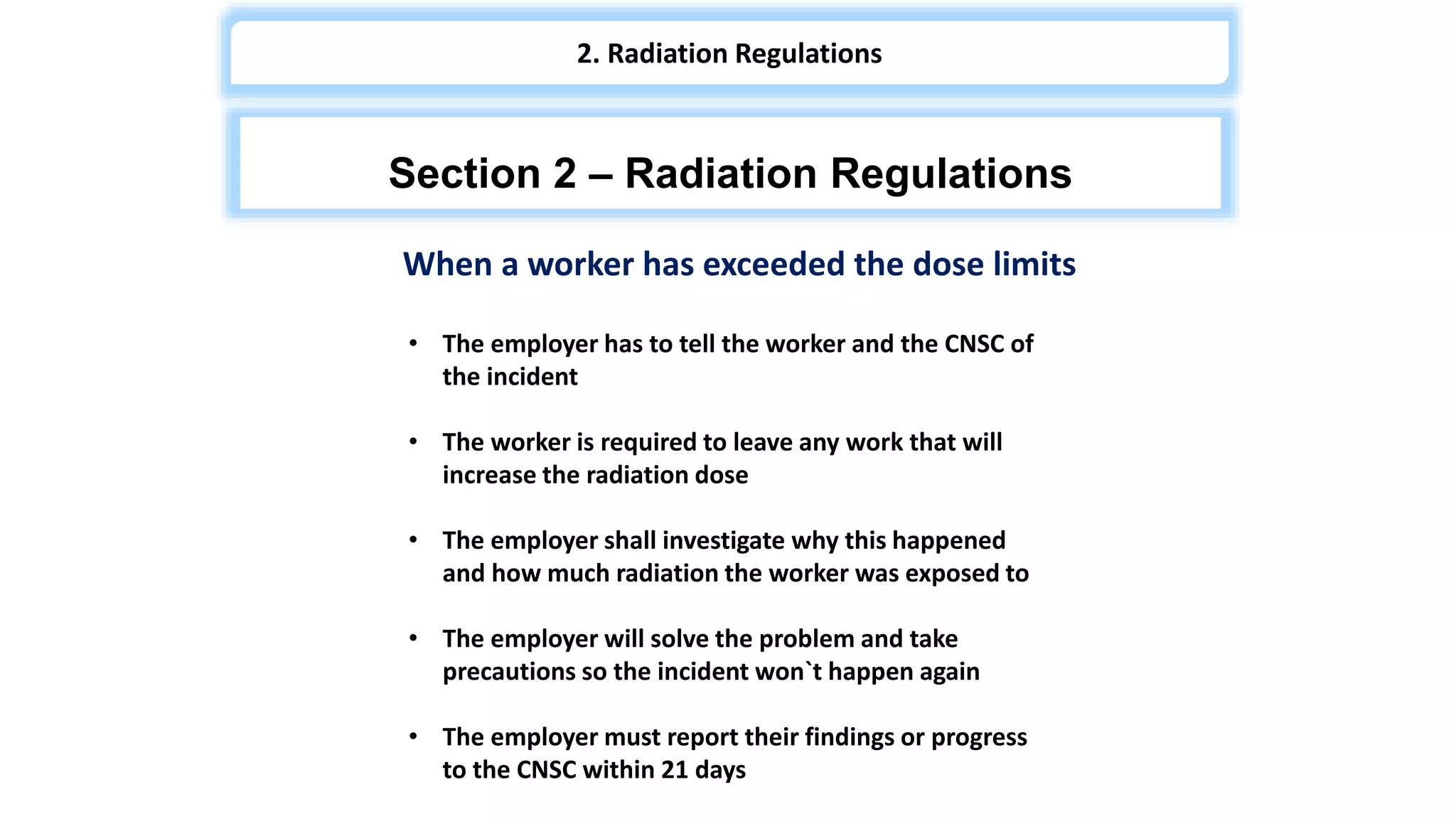 When a worker has exceeded the dose limits
• The employer has to tell the worker and the CNSC of
the incident
• The worker is required to leave any work that will
increase the radiation dose
• The employer shall investigate why this happened
and how much radiation the worker was exposed to
• The employer will solve the problem and take
precautions so the incident won`t happen again
• The employer must report their findings or progress
to the CNSC within 21 days
Section 2 – Radiation Regulations
2. Radiation Regulations
 