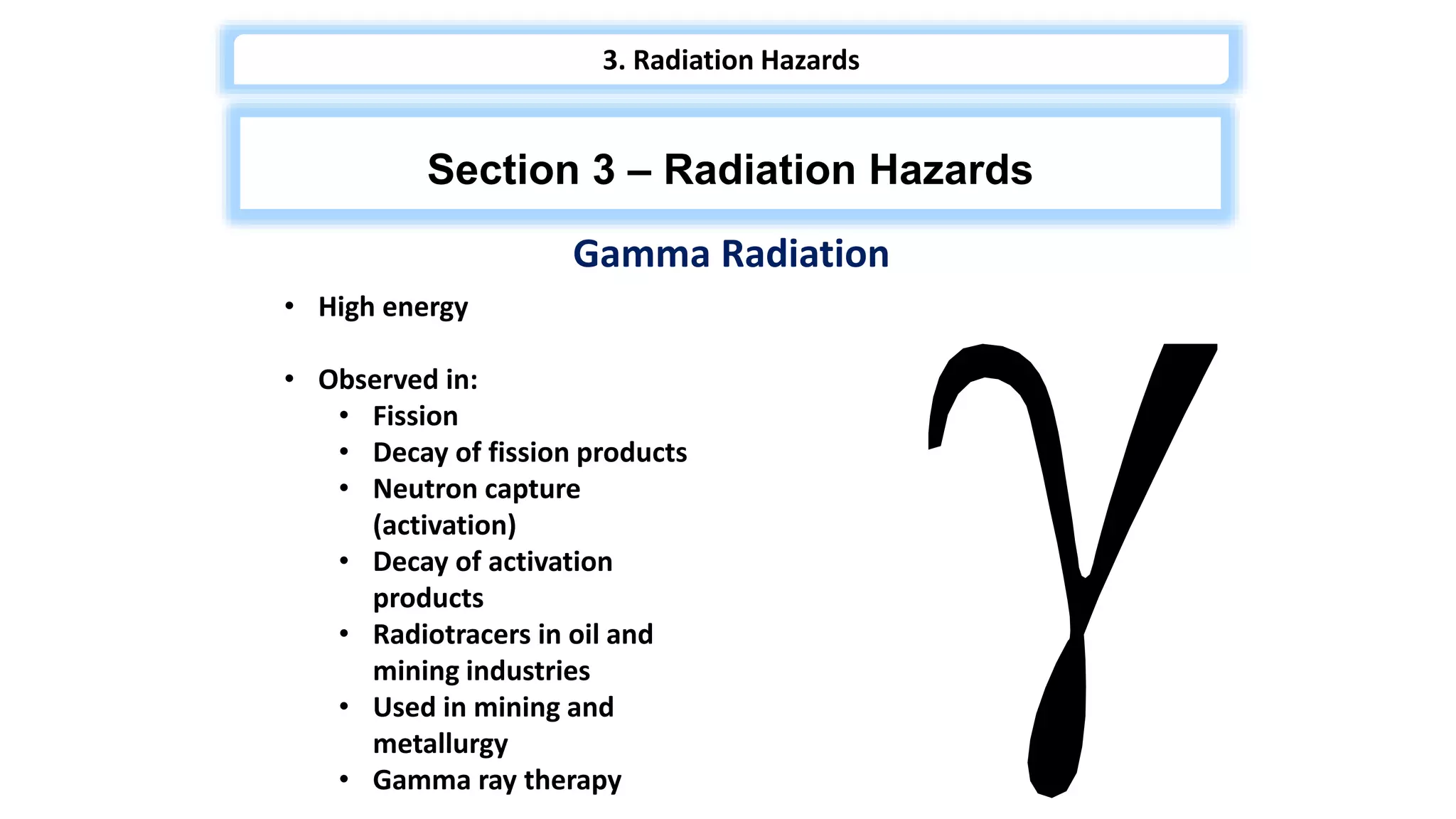 Gamma Radiation
• High energy
• Observed in:
• Fission
• Decay of fission products
• Neutron capture
(activation)
• Decay of activation
products
• Radiotracers in oil and
mining industries
• Used in mining and
metallurgy
• Gamma ray therapy
Section 3 – Radiation Hazards
3. Radiation Hazards
 