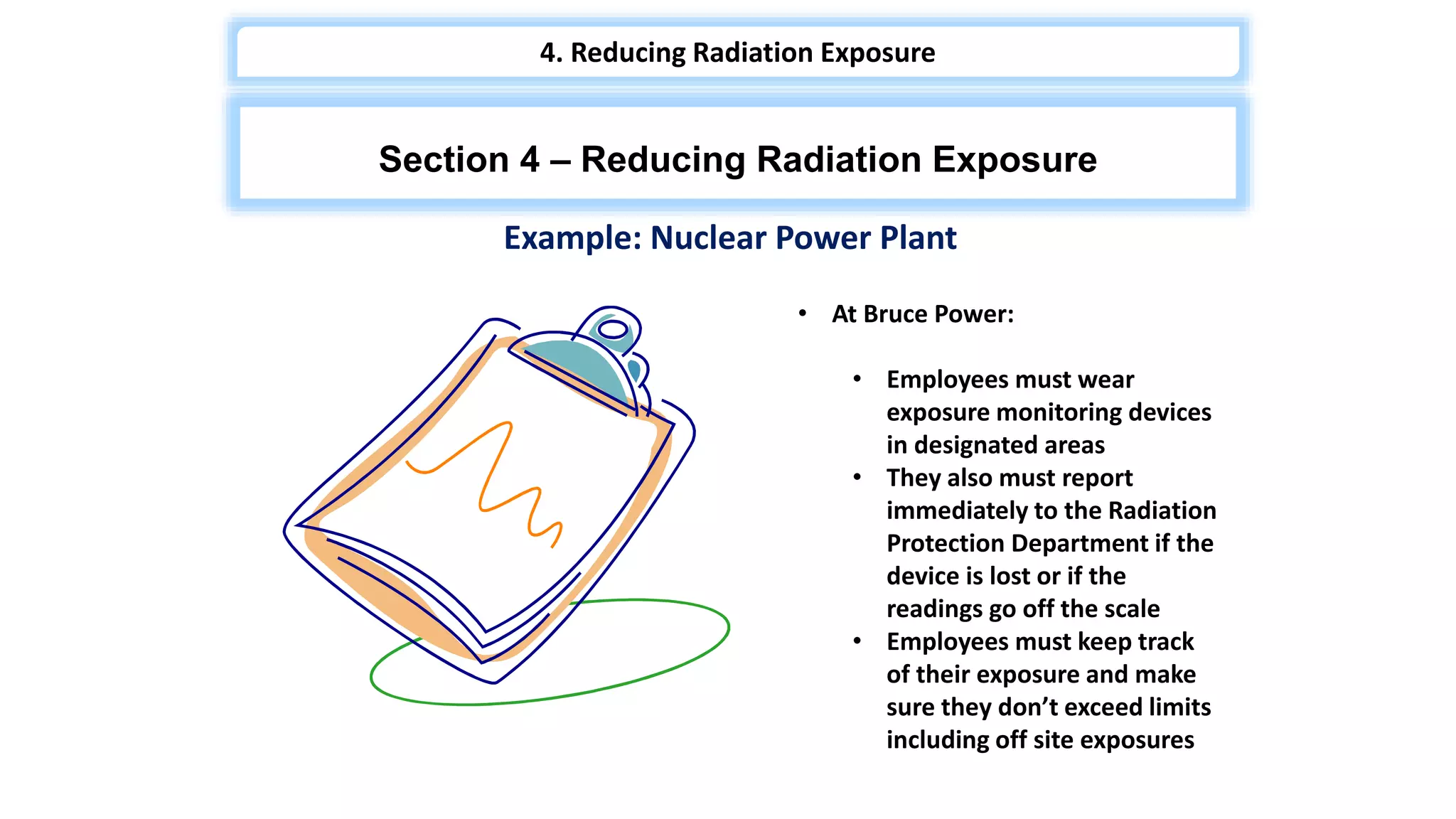 Section 4 – Reducing Radiation Exposure
4. Reducing Radiation Exposure
Example: Nuclear Power Plant
• At Bruce Power:
• Employees must wear
exposure monitoring devices
in designated areas
• They also must report
immediately to the Radiation
Protection Department if the
device is lost or if the
readings go off the scale
• Employees must keep track
of their exposure and make
sure they don’t exceed limits
including off site exposures
 