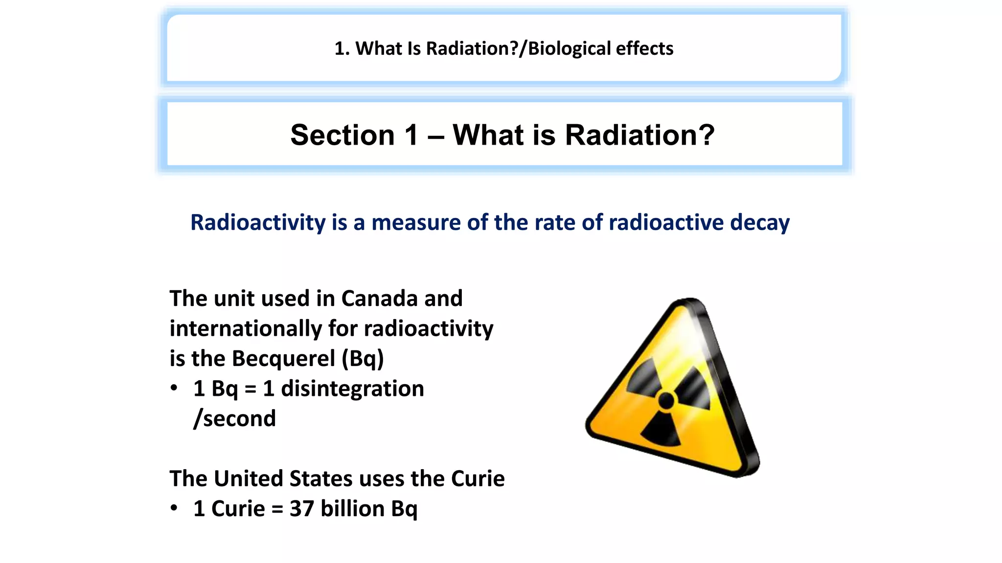 Radioactivity is a measure of the rate of radioactive decay
The unit used in Canada and
internationally for radioactivity
is the Becquerel (Bq)
• 1 Bq = 1 disintegration
/second
The United States uses the Curie
• 1 Curie = 37 billion Bq
1. What Is Radiation?/Biological effects
Section 1 – What is Radiation?
 
