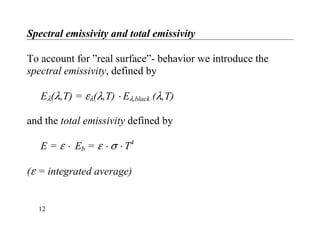 Spectral emissivity and total emissivity
To account for ”real surface”- behavior we introduce the
spectral emissivity, defined by
Eλ(λ,T) = ελ(λ,T) ⋅ Eλ,black (λ,T)
and the total emissivity defined by
E = ε ⋅ Eb = ε ⋅ σ ⋅ T4
(ε = integrated average)
12
 