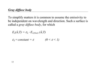 Gray diffuse body
To simplify matters it is common to assume the emissivity to
be independent on wavelength and direction. Such a surface is
called a gray diffuse body, for which
Eλ(λ,T) = ελ ⋅ Eλ,black (λ,T)
ελ = constant = ε (0 < ε < 1)
13
 