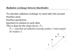 Radiation exchange between blackbodies
To calculate radiation exchange we must take into account
•surface areas
•surface geometries
•position in relation to each other
This is done by the shape factor, F12
F12 = fraction of radiation leaving surface 1 intercepted
1
2
by surface 2.
16
 
