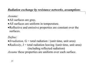Radiation exchange by resistance networks, assumptions
Assume:
•All surfaces are gray,
•All surfaces are uniform in temperature.
•Reflective and emissive properties are constant over the
surfaces.
Define:
•Irradiation, G = total radiation / (unit time, unit area)
•Radiosity, J = total radiation leaving /(unit time, unit area)
(including reflected radiation)
Assume these properties are uniform over each surface.
23
 