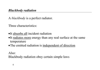 Blackbody radiation
A blackbody is a perfect radiator.
Three characteristics:
•It absorbs all incident radiation
•It radiates more energy than any real surface at the same
temperature
•The emitted radiation is independent of direction
Also:
Blackbody radiation obey certain simple laws
4
 