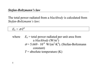 Stefan-Boltzmann’s law
The total power radiated from a blackbody is calculated from
Stefan-Boltzmann´s law:
Eb = σ⋅T4
where Eb = total power radiated per unit area from
a blackbody (W/m2
)
σ = 5.669 ⋅ 10-8
W/(m2
⋅K4
). (Stefan-Boltzmann
constant)
T = absolute temperature (K)
5
 