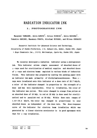 Journal of Photopolymer Science and Technology
Volume 5, Number 2(1992) 309 - 314
RADIATION INDICATOR INK
1. PHOTOGRAVURE INK
Masayuki YAMAGAMI,Akira KAWATA+,Set suo NISHIDA+, Akira HANAOKA+,
Tokuhiro OHNISHI, Masakazu FURUTA, Hirofumi MIYOSHI, and Mitsuo CHUBACHI
Research Institute for Advanced Science and Technology,
University of Osaka Prefecture, 1-2, Gakuen-cho, Sakai, Osaka 593, Japan
+ Koyo Chemicals Inc., 2-3-5, Norinomiya, Jyoto-ku, Osaka 536, Japan
we recently developed a radiation indicator using a photogravure
ink. This indicator allows simple assessment of absorbed doses of
7 -rays used for sterilization of medical supplies and absorbed doses
of 7 -rays and electron beams emploied in various kinds of industrial
fields. This indicator was prepared by coating the packing paper with
an indicator ink made primarily of diethylaminoazobenzene. When 7 -
rays were irradiated onto this indicator at a dose rate of 25.7 kGy/h,
a color of the indicator changed in proportion to the strength of a
dose and was well reproducible. Prior to irradiation, the color of
the indicator was yellow. This color changed to orange from yellow at
an absorbed dose of 10 kGy, to red at 25 kGy (a dose used for sterili-
zation) and to purplish red at 50 kGy. Within dose rate ranges of
1.41-' 33.4 kGy/h, the color was changed in proportional to only
absorbed doses as independent of the dose rate. The dose-response
curve of the indicator for electron beam irradiation which was
generated by a linear electron accelerator is in good agreement with
that for 7 -ray irradiation.
Received April 7 , 1992
Accepted May I1, 1992 309
 