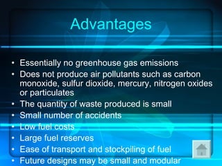 Advantages Essentially no greenhouse gas emissions  Does not produce air pollutants such as carbon monoxide, sulfur dioxide, mercury, nitrogen oxides or particulates  The quantity of waste produced is small  Small number of accidents  Low fuel costs  Large fuel reserves  Ease of transport and stockpiling of fuel  Future designs may be small and modular  