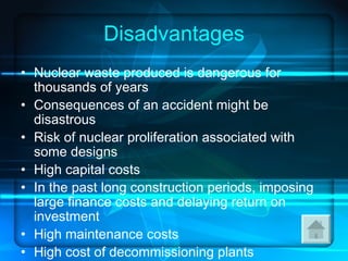 Disadvantages Nuclear waste produced is dangerous for thousands of years  Consequences of an accident might be disastrous  Risk of nuclear proliferation associated with some designs  High capital costs  In the past long construction periods, imposing large finance costs and delaying return on investment  High maintenance costs  High cost of decommissioning plants  Current designs are all large-scale  