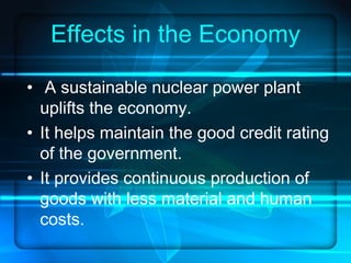Effects in the Economy A sustainable nuclear power plant uplifts the economy. It helps maintain the good credit rating of the government. It provides continuous production of goods with less material and human costs. 