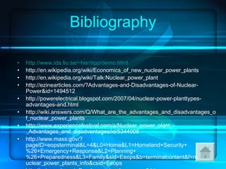 Bibliography http:// www.ida.liu.se/~her/npp/demo.html http://en.wikipedia.org/wiki/Economics_of_new_nuclear_power_plants http://en.wikipedia.org/wiki/Talk:Nuclear_power_plant http://ezinearticles.com/?Advantages-and-Disadvantages-of-Nuclear-Power&id=1494512 http://powerelectrical.blogspot.com/2007/04/nuclear-power-planttypes-advantages-and.html http://wiki.answers.com/Q/What_are_the_advantages_and_disadvantages_of_nuclear_power_plants http://www.experiencefestival.com/a/Nuclear_power_plant_-_Advantages_and_disadvantages/id/5344008 http://www.mass.gov/?pageID=eopsterminal&L=4&L0=Home&L1=Homeland+Security+%26+Emergency+Response&L2=Planning+%26+Preparedness&L3=Family&sid=Eeops&b=terminalcontent&f=mema_nuclear_power_plants_info&csid=Eeops http://science.howstuffworks.com/nuclear-power3.htm 