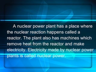 A nuclear power plant has a place where the nuclear reaction happens called a reactor. The plant also has machines which remove heat from the reactor and make electricity. Electricity made by nuclear power plants is called nuclear power.  