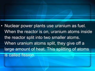 Nuclear power plants use uranium as fuel. When the reactor is on, uranium atoms inside the reactor split into two smaller atoms. When uranium atoms split, they give off a large amount of heat. This splitting of atoms is called fission.  