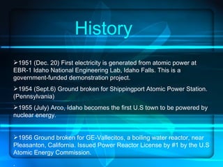 History 1951 (Dec. 20) First electricity is generated from atomic power at EBR-1 Idaho National Engineering Lab, Idaho Falls. This is a government-funded demonstration project. 1954 (Sept.6) Ground broken for Shippingport Atomic Power Station.(Pennsylvania) 1955 (July) Arco, Idaho becomes the first U.S town to be powered by nuclear energy. 1956 Ground broken for GE-Vallecitos, a boiling water reactor, near Pleasanton, California. Issued Power Reactor License by #1 by the U.S Atomic Energy Commission. .  