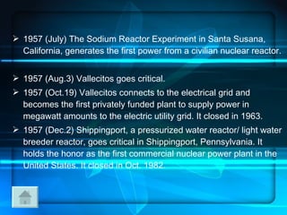 1957 (July) The Sodium Reactor Experiment in Santa Susana, California, generates the first power from a civilian nuclear reactor.  1957 (Aug.3) Vallecitos goes critical. 1957 (Oct.19) Vallecitos connects to the electrical grid and becomes the first privately funded plant to supply power in megawatt amounts to the electric utility grid. It closed in 1963. 1957 (Dec.2) Shippingport, a pressurized water reactor/ light water breeder reactor, goes critical in Shippingport, Pennsylvania. It holds the honor as the first commercial nuclear power plant in the United States. It closed in Oct. 1982.  