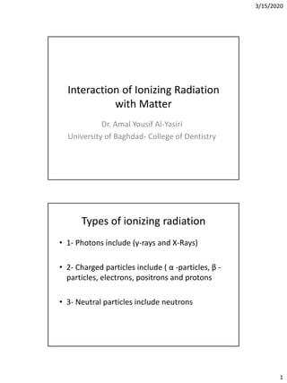 3/15/2020
1
Interaction of Ionizing Radiation
with Matter
Dr. Amal Yousif Al-Yasiri
University of Baghdad- College of Dentistry
Types of ionizing radiation
• 1- Photons include (γ-rays and X-Rays)
• 2- Charged particles include ( α -particles, β -
particles, electrons, positrons and protons
• 3- Neutral particles include neutrons
 