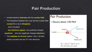 • Incident electron interacts with the nuclear field.
• The interaction between the x-ray and the nuclear field
causes the x-ray to disappear,
and in its place,
two electrons appear, one positively charged
(positron) and one negatively charged (electron).
• This satisfies the E=mc2 relation. One 1.02 MeV
photon converts into two 511 keV electrons.
 
