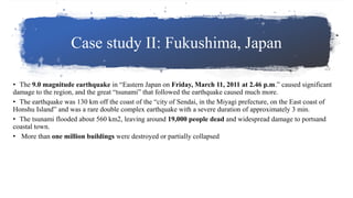 Case study II: Fukushima, Japan
• The 9.0 magnitude earthquake in “Eastern Japan on Friday, March 11, 2011 at 2.46 p.m.” caused significant
damage to the region, and the great “tsunami” that followed the earthquake caused much more.
• The earthquake was 130 km off the coast of the “city of Sendai, in the Miyagi prefecture, on the East coast of
Honshu Island” and was a rare double complex earthquake with a severe duration of approximately 3 min.
• The tsunami flooded about 560 km2, leaving around 19,000 people dead and widespread damage to portsand
coastal town.
• More than one million buildings were destroyed or partially collapsed
 