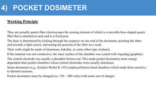 4) POCKET DOSIMETER
Working Principle
They are actually quartz fiber electroscopes the sensing element of which is a movable bow-shaped quartz
fiber that is attached at each end to a fixed post.
The dose is determined by looking through the eyepiece on one end of the dosimeter, pointing the other
end towards a light source, and noting the position of the fiber on a scale.
Their walls might be made of aluminum, bakelite, or some other type of plastic.
If the material was not conductive, the inner surface of the chamber was coated with Aquadag (graphite).
The central electrode was usually a phosphor bronze rod. This made pocket dosimeters more energy
dependent than pocket chambers whose central electrodes were usually aluminum.
Some dosimeters (e.g., Keleket Model K-145) employed boron-lined chambers which made them sensitive
to thermal neutrons.
Pocket dosimeters must be charged (ca. 150 – 200 volts) with some sort of charger.
 