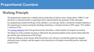 Proportional Counters
Working Principle
The proportional counter has a cathode and an anode that are held at some voltage (above 1000 V), and
the device is characterized by a capacitance that is determined by the geometry of the electrodes.
In a proportional counter the fill gas of the chamber is an inert gas which is ionized by incident radiation, a
nd a quench gas to ensure each pulse discharge terminates; a common mixture is 90% argon, 10% methan
e, known as P-10.
As ionizing radiation enters the gas between the electrodes, a finite number of ion-pairs are formed.
The behavior of the resultant ion-pairs is affected by the potential gradient of the electric field within the
gas and the type and pressure of the fill gas.
Under the influence of the electric field, the positive ions will move toward the negatively charged
electrode (outer cylinder), and the negative ions (electrons) will migrate toward the positive electrode
(central wire).
 