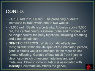 • - 1, 100 rad to 2,000 rad : The probability of death
increases to 1003 within one to two weeks.
• >2,000 rad : Death is a certainity. At doses above 5,000
rad, the central nervous system (brain and muscles) can
no longer control the body functions, including breathing
and blood circulation.
• GENETIC EFFECTS : While somatic effects are
recognizable within the life span of the irradiated person,
genetic effects would be manifest in the more or less
remote offspring. Genetic effects result from injury to
chromosomes chromosome mutations and point
mutations. Chromosome mutation is associated with
sterility. Pointmutation affects the genes.
 