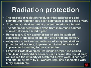 • The amount of radiation received from outer space and
background radiation has been estimated to be 0.1 rad a year.
• Apparently, this does not at present constitute a hazard.
• The additional permissible dose from man-made sources
should not exceed 5 rad a year.
• Unnecessary X-ray examinations should be avoided,
especially in the case of children and pregnant women.
• Adequate control and surveillance of X-ray installations,
protection of workers, improvement in techniques and
improvements leading to dose reduction.
• Effective Protective measures include proper use of lead
shields and lead rubber aprons. Lead aprons (0.5 mm of lead)
will reduce the intensity of scattered X-rays over 90 per cent
and should be worn by all workers regularly associated with
X-ray procedures.
 