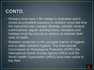 • Workers must wear a film badge or dosimeter which
shows accumulated exposure to radiation since last time
the instrument was charged. Besides, periodic medical
examinations, regular working hours, recreation,and
holidays must be ensured to workers to maintain their
state of health.
• Radiation protection is the youngest branch of hygiene,
and is called radiation-hygiene. The International
Commission on Radiological Protection (ICRP), the
International Atomic Energy Agency (IAEA) and the
World Health Organization (WHO) have been active in
this field.
 