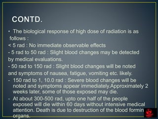 • The biological response of high dose of radiation is as
follows :
< 5 rad : No immediate observable effects
- 5 rad to 50 rad : Slight blood changes may be detected
by medical evaluations.
- 50 rad to 150 rad : Slight blood changes will be noted
and symptoms of nausea, fatigue, vomiting etc. likely.
- 150 rad to 1, 10.0 rad : Severe blood changes will be
noted and symptoms appear immediately.Approximately 2
weeks later, some of those exposed may die.
- At about 300-500 rad, upto one half of the people
exposed will die within 60 days without intensive medical
attention. Death is due to destruction of the blood forming
organs.
 