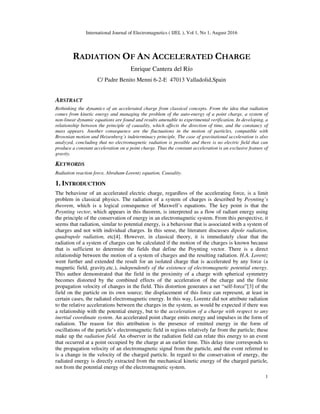 International Journal of Electromagnetics ( IJEL ), Vol 1, No 1, August 2016
1
RADIATION OF AN ACCELERATED CHARGE
Enrique Cantera del Río
C/ Padre Benito Menni 6-2-E 47013 Valladolid,Spain
ABSTRACT
Rethinking the dynamics of an accelerated charge from classical concepts. From the idea that radiation
comes from kinetic energy and managing the problem of the auto-energy of a point charge, a system of
non-linear dynamic equations are found and results amenable to experimental verification. In developing, a
relationship between the principle of causality, which affects the direction of time, and the constancy of
mass appears. Another consequence are the fluctuations in the motion of particles, compatible with
Brownian motion and Heisenberg´s indeterminacy principle. The case of gravitational acceleration is also
analyzed, concluding that no electromagnetic radiation is possible and there is no electric field that can
produce a constant acceleration on a point charge. Thus the constant acceleration is an exclusive feature of
gravity.
KEYWORDS
Radiation reaction force, Abraham-Lorentz equation, Causality.
1. INTRODUCTION
The behaviour of an accelerated electric charge, regardless of the accelerating force, is a limit
problem in classical physics. The radiation of a system of charges is described by Poynting’s
theorem, which is a logical consequence of Maxwell’s equations. The key point is that the
Poynting vector, which appears in this theorem, is interpreted as a flow of radiant energy using
the principle of the conservation of energy in an electromagnetic system. From this perspective, it
seems that radiation, similar to potential energy, is a behaviour that is associated with a system of
charges and not with individual charges. In this sense, the literature discusses dipole radiation,
quadrupole radiation, etc[4]. However, in classical theory, it is immediately clear that the
radiation of a system of charges can be calculated if the motion of the charges is known because
that is sufficient to determine the fields that define the Poynting vector. There is a direct
relationship between the motion of a system of charges and the resulting radiation. H.A. Lorentz
went further and extended the result for an isolated charge that is accelerated by any force (a
magnetic field, gravity,etc.), independently of the existence of electromagnetic potential energy.
This author demonstrated that the field in the proximity of a charge with spherical symmetry
becomes distorted by the combined effects of the acceleration of the charge and the finite
propagation velocity of changes in the field. This distortion generates a net “self-force”[3] of the
field on the particle on its own source; the displacement of this force can represent, at least in
certain cases, the radiated electromagnetic energy. In this way, Lorentz did not attribute radiation
to the relative accelerations between the charges in the system, as would be expected if there was
a relationship with the potential energy, but to the acceleration of a charge with respect to any
inertial coordinate system. An accelerated point charge emits energy and impulses in the form of
radiation. The reason for this attribution is the presence of emitted energy in the form of
oscillations of the particle’s electromagnetic field in regions relatively far from the particle; these
make up the radiation field. An observer in the radiation field can relate this energy to an event
that occurred at a point occupied by the charge at an earlier time. This delay time corresponds to
the propagation velocity of an electromagnetic signal from the particle, and the event referred to
is a change in the velocity of the charged particle. In regard to the conservation of energy, the
radiated energy is directly extracted from the mechanical kinetic energy of the charged particle,
not from the potential energy of the electromagnetic system.
 