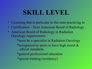 SKILL LEVEL Licensing that is particular to the state   practicing in Certification – from American Board of Radiology American Board of Radiology in Radiation Oncology requirements: *must be a specialist in Radiation Oncology *recognized by peers to have high moral &      ethical standards *general professional education *special training (residency) 