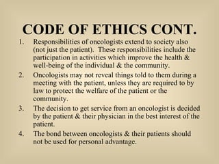 CODE OF ETHICS CONT. Responsibilities of oncologists extend to society also (not just the patient).  These responsibilities include the participation in activities which improve the health & well-being of the individual & the community. Oncologists may not reveal things told to them during a meeting with the patient, unless they are required to by law to protect the welfare of the patient or the community. The decision to get service from an oncologist is decided by the patient & their physician in the best interest of the patient. The bond between oncologists & their patients should not be used for personal advantage. 