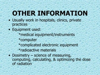 OTHER INFORMATION Usually work in hospitals, clinics, private practices Equipment used: *medical equipment/instruments *computer *complicated electronic equipment *radioactive materials Dosimetry – science of measuring, computing, calculating, & optimizing the dose of radiation 