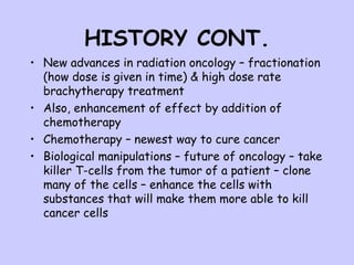 HISTORY CONT. New advances in radiation oncology – fractionation (how dose is given in time) & high dose rate brachytherapy treatment Also, enhancement of effect by addition of chemotherapy Chemotherapy – newest way to cure cancer Biological manipulations – future of oncology – take killer T-cells from the tumor of a patient – clone many of the cells – enhance the cells with substances that will make them more able to kill cancer cells 