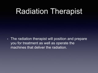 Radiation Therapist
• The radiation therapist will position and prepare
you for treatment as well as operate the
machines that deliver the radiation.
 
