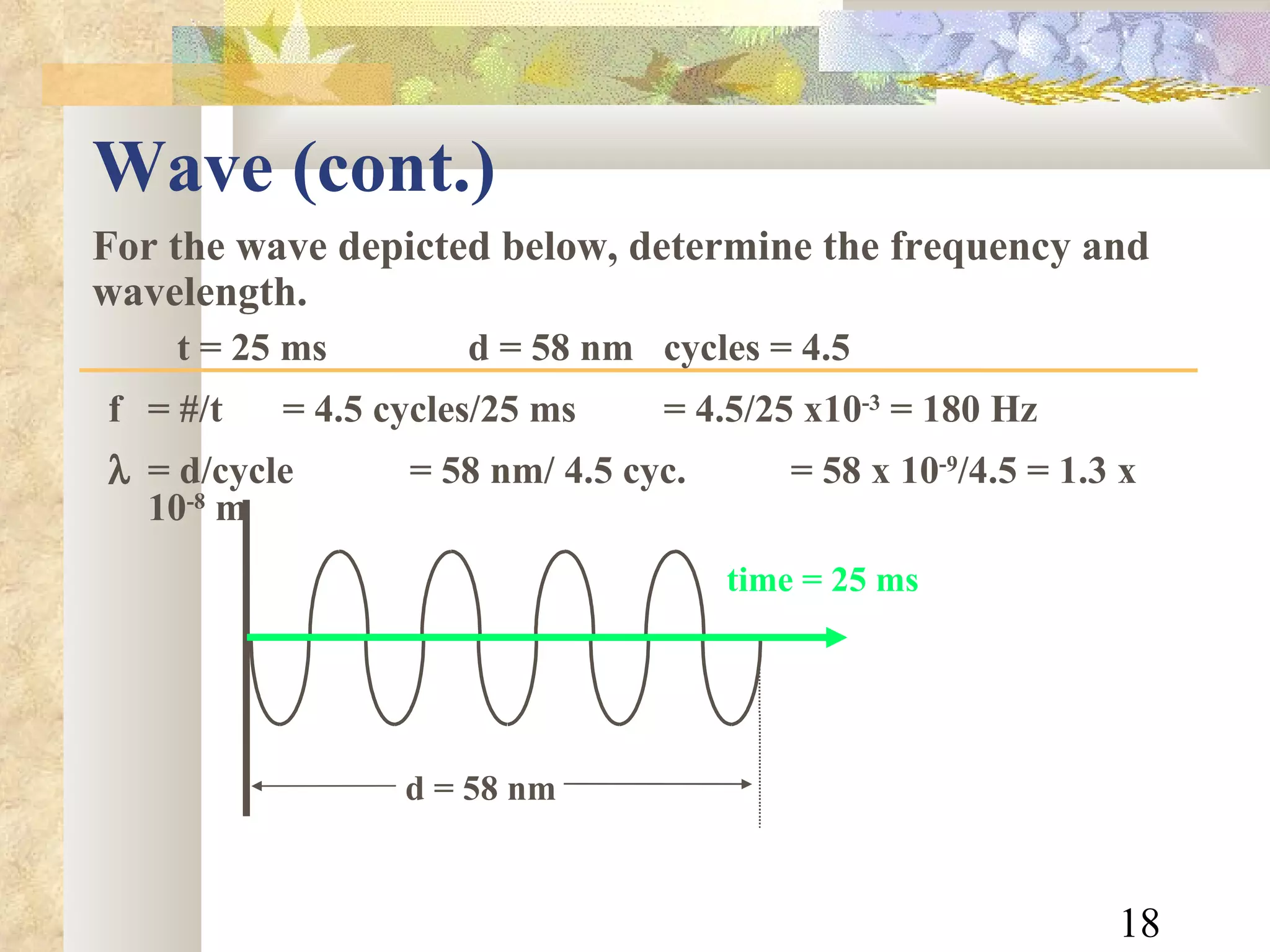 Wave (cont.)  For the wave depicted below, determine the frequency and wavelength.   t = 25 ms   d = 58 nm  cycles = 4.5 f  = #/t = 4.5 cycles/25 ms  = 4.5/25 x10 -3  = 180 Hz    = d/cycle = 58 nm/ 4.5 cyc.  = 58 x 10 -9 /4.5 = 1.3 x 10 -8  m time = 25 ms d = 58 nm 
